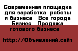 Современная площадка для заработка, работы и бизнеса - Все города Бизнес » Продажа готового бизнеса   